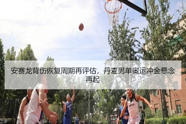 安赛龙背伤恢复周期再评估，丹麦男单奥运冲金悬念再起