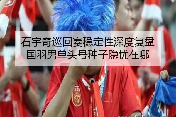 石宇奇巡回赛稳定性深度复盘 国羽男单头号种子隐忧在哪