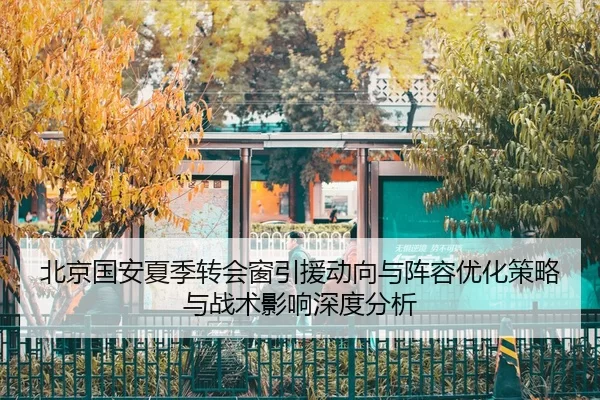北京国安夏季转会窗引援动向与阵容优化策略与战术影响深度分析