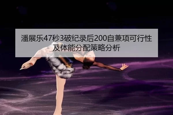 潘展乐47秒3破纪录后200自兼项可行性及体能分配策略分析