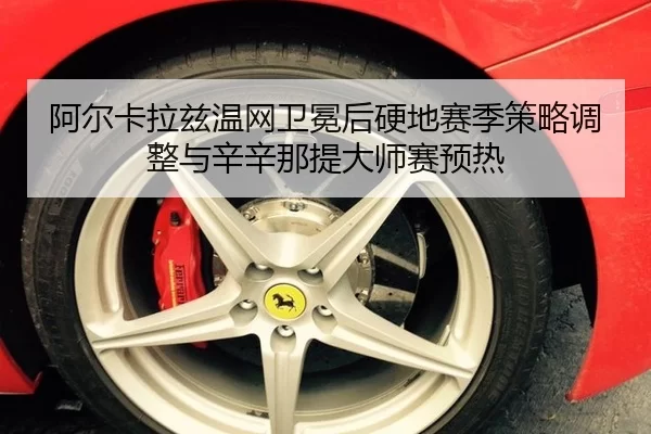 阿尔卡拉兹温网卫冕后硬地赛季策略调整与辛辛那提大师赛预热